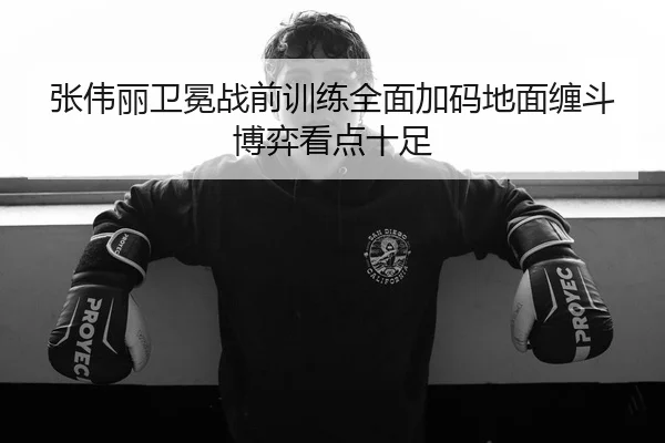 张伟丽卫冕战前训练全面加码地面缠斗博弈看点十足