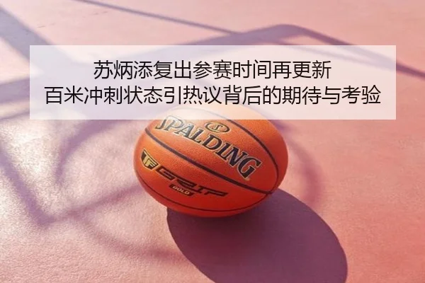 苏炳添复出参赛时间再更新 百米冲刺状态引热议背后的期待与考验